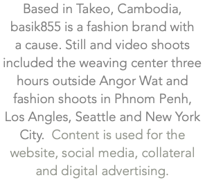 Based in Takeo, Cambodia, basik855 is a fashion brand with  a cause. Still and video shoots included the weaving center three hours outside Angor Wat and fashion shoots in Phnom Penh,  Los Angles, Seattle and New York City. Content is used for the website, social media, collateral and digital advertising.