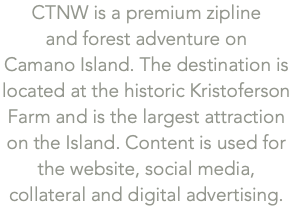 CTNW is a premium zipline  and forest adventure on  Camano Island. The destination is located at the historic Kristoferson Farm and is the largest attraction on the Island. Content is used for the website, social media, collateral and digital advertising.