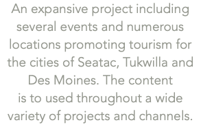 An expansive project including  several events and numerous locations promoting tourism for the cities of Seatac, Tukwilla and Des Moines. The content  is to used throughout a wide variety of projects and channels. 