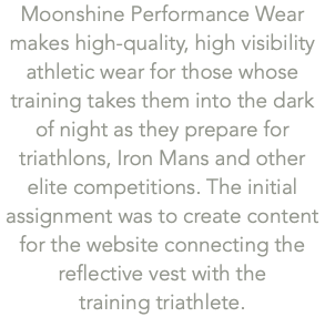 Moonshine Performance Wear  makes high-quality, high visibility athletic wear for those whose training takes them into the dark of night as they prepare for triathlons, Iron Mans and other elite competitions. The initial assignment was to create content for the website connecting the reflective vest with the  training triathlete.