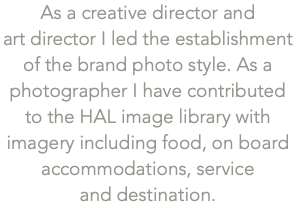 As a creative director and  art director I led the establishment of the brand photo style. As a photographer I have contributed to the HAL image library with imagery including food, on board accommodations, service  and destination. 