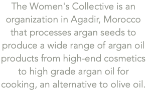 The Women's Collective is an organization in Agadir, Morocco that processes argan seeds to produce a wide range of argan oil products from high-end cosmetics to high grade argan oil for cooking, an alternative to olive oil.