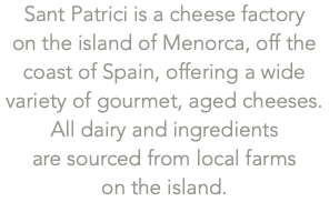 Sant Patrici is a cheese factory  on the island of Menorca, off the coast of Spain, offering a wide variety of gourmet, aged cheeses. All dairy and ingredients  are sourced from local farms  on the island.