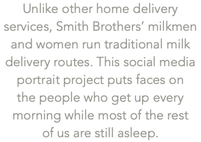 Unlike other home delivery services, Smith Brothers’ milkmen and women run traditional milk delivery routes. This social media portrait project puts faces on  the people who get up every morning while most of the rest  of us are still asleep.