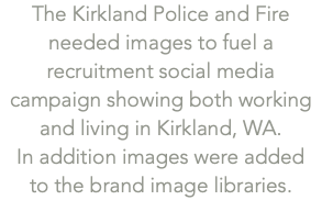 The Kirkland Police and Fire needed images to fuel a recruitment social media campaign showing both working and living in Kirkland, WA.  In addition images were added  to the brand image libraries. 