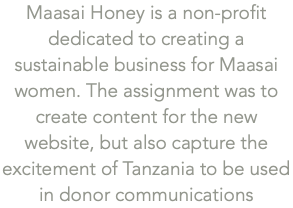 Maasai Honey is a non-profit dedicated to creating a sustainable business for Maasai women. The assignment was to create content for the new website, but also capture the excitement of Tanzania to be used in donor communications
