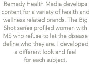 Remedy Health Media develops content for a variety of health and wellness related brands. The Big Shot series profiled women with MS who refuse to let the disease define who they are. I developed  a different look and feel  for each subject. 