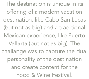 The destination is unique in its offering of a modern vacation destination, like Cabo San Lucas (but not as big) and a traditional Mexican experience, like Puerto Vallarta (but not as big). The challange was to capture the dual personality of the destination  and create content for the  Food & Wine Festival.