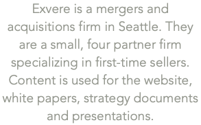 Exvere is a mergers and acquisitions firm in Seattle. They are a small, four partner firm specializing in first-time sellers. Content is used for the website,  white papers, strategy documents  and presentations.