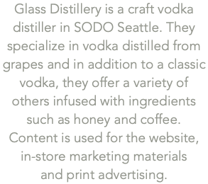 Glass Distillery is a craft vodka distiller in SODO Seattle. They specialize in vodka distilled from grapes and in addition to a classic vodka, they offer a variety of others infused with ingredients such as honey and coffee.  Content is used for the website, in-store marketing materials  and print advertising.