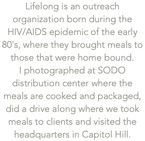 Lifelong is an outreach organization born during the  HIV/AIDS epidemic of the early 80's, where they brought meals to those that were home bound.  I photographed at SODO distribution center where the meals are cooked and packaged, did a drive along where we took meals to clients and visited the headquarters in Capitol Hill.